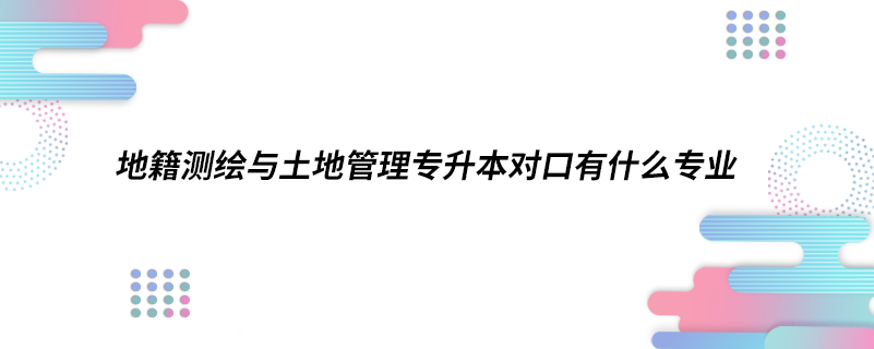 地籍测绘与土地管理专升本对口有什么专业.png