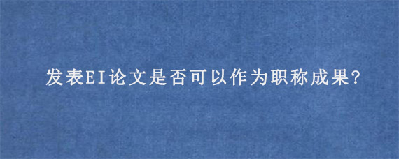 发表EI论文是否可以作为职称成果?