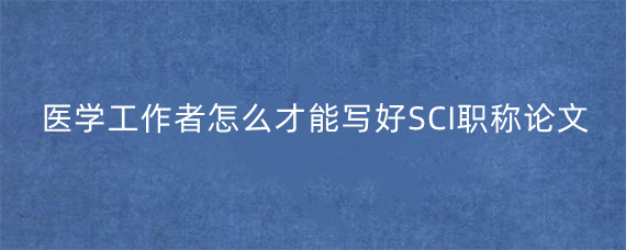 医学工作者怎么才能写好SCI职称论文?