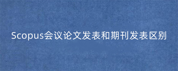 Scopus会议论文发表和期刊发表区别