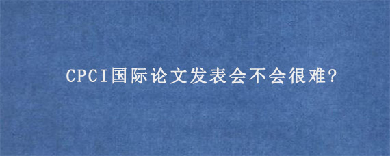 CPCI国际论文发表会不会很难?