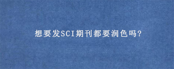 想要发SCI期刊都要润色吗?